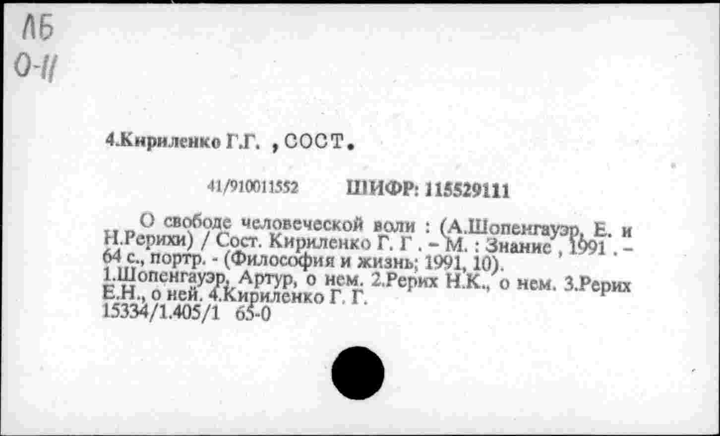 ﻿ЛБ О-//
4.Кириленко Г.Г. , СОСТ.
41/910011552 ШИФР: 115529111
О свободе человеческой воли : (А.Шопенгауэо Е и Н.Рерихи) / Сост. Кириленко Г. Г. - м.: Зн^ис , &91 -64 с портр. - (Философия и жизнь; 1991, Ю)
2Ре|”“ н к •"
15334/1.405/1 65-0